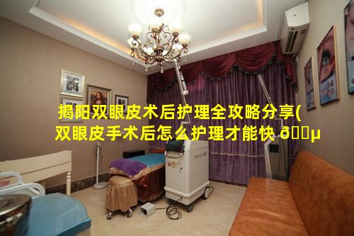 揭阳双眼皮术后护理全攻略分享(双眼皮手术后怎么护理才能快 🌵 速恢复)